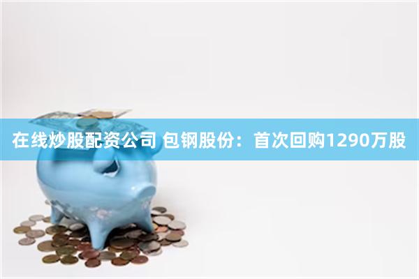 在线炒股配资公司 包钢股份：首次回购1290万股