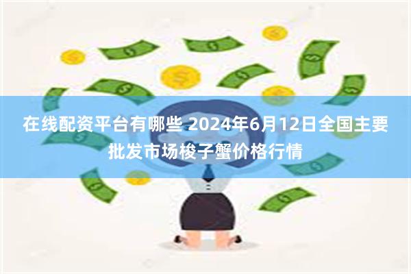 在线配资平台有哪些 2024年6月12日全国主要批发市场梭子蟹价格行情