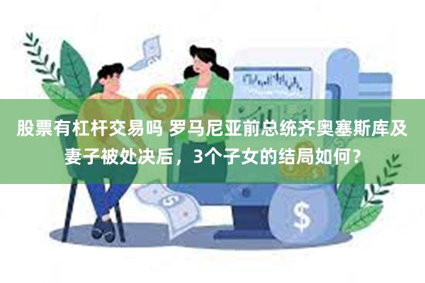 股票有杠杆交易吗 罗马尼亚前总统齐奥塞斯库及妻子被处决后，3个子女的结局如何？