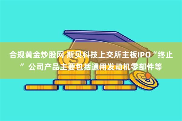 合规黄金炒股网 斯贝科技上交所主板IPO“终止” 公司产品主要包括通用发动机零部件等