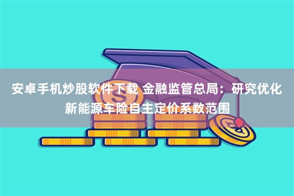 安卓手机炒股软件下载 金融监管总局：研究优化新能源车险自主定价系数范围