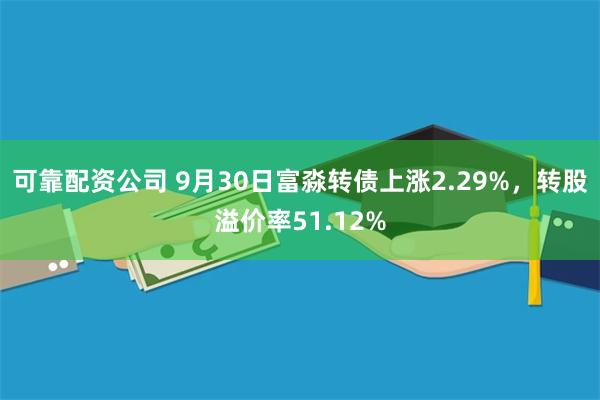 可靠配资公司 9月30日富淼转债上涨2.29%，转股溢价率51.12%