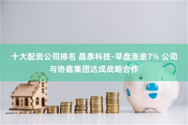 十大配资公司排名 晶泰科技-早盘涨逾7% 公司与协鑫集团达成战略合作
