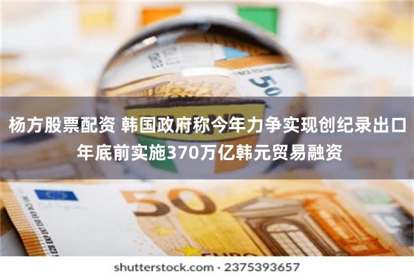杨方股票配资 韩国政府称今年力争实现创纪录出口 年底前实施370万亿韩元贸易融资