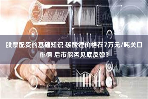 股票配资的基础知识 碳酸锂价格在7万元/吨关口徘徊 后市能否见底反弹？