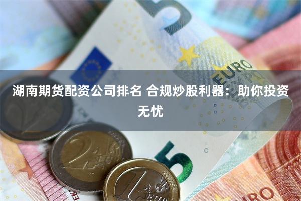 湖南期货配资公司排名 合规炒股利器：助你投资无忧