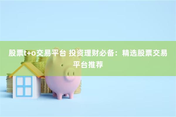 股票t+o交易平台 投资理财必备：精选股票交易平台推荐