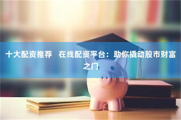 十大配资推荐   在线配资平台：助你撬动股市财富之门