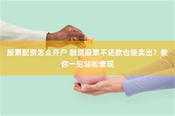 股票配资怎么开户 融资股票不还款也能卖出？教你一招轻松套现