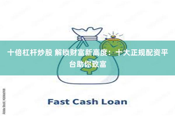 十倍杠杆炒股 解锁财富新高度：十大正规配资平台助你致富