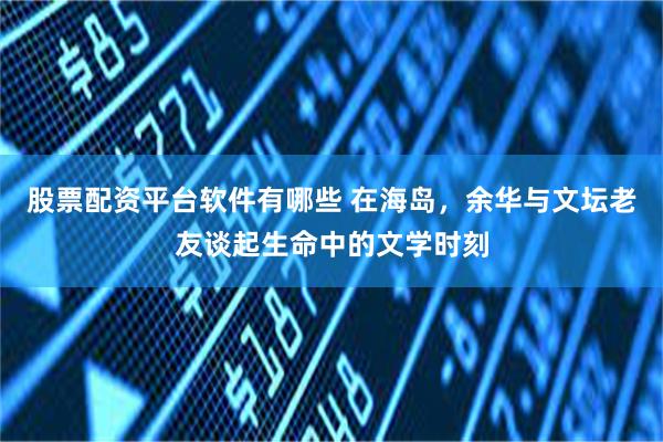 股票配资平台软件有哪些 在海岛，余华与文坛老友谈起生命中的文学时刻