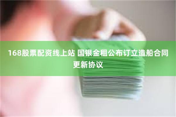 168股票配资线上站 国银金租公布订立造船合同更新协议