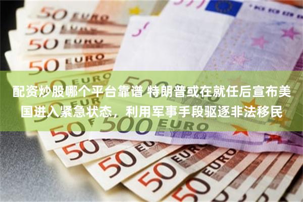 配资炒股哪个平台靠谱 特朗普或在就任后宣布美国进入紧急状态，利用军事手段驱逐非法移民