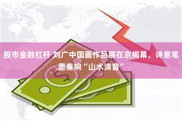 股市金融杠杆 刘广中国画作品展在京揭幕，诗意笔墨奏响“山水清音”