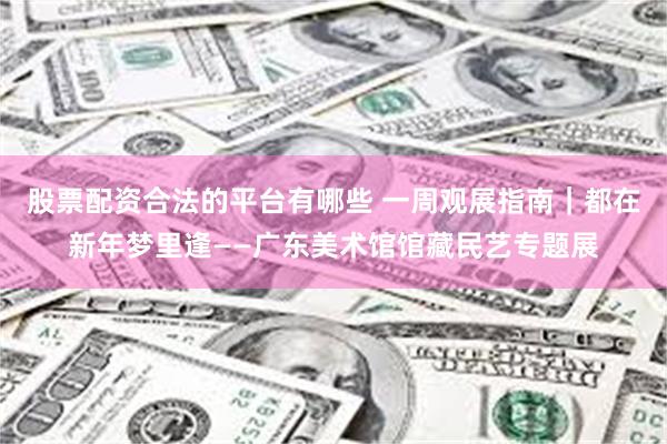 股票配资合法的平台有哪些 一周观展指南｜都在新年梦里逢——广东美术馆馆藏民艺专题展