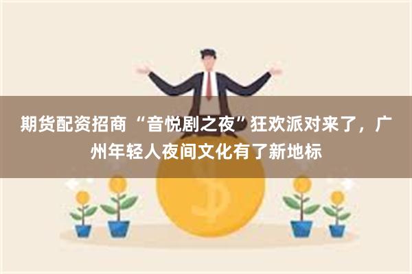 期货配资招商 “音悦剧之夜”狂欢派对来了，广州年轻人夜间文化有了新地标