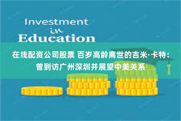 在线配资公司股票 百岁高龄离世的吉米·卡特：曾到访广州深圳并展望中美关系
