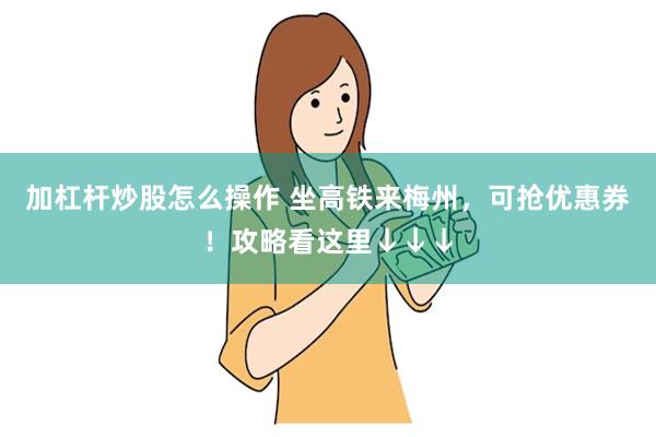 加杠杆炒股怎么操作 坐高铁来梅州，可抢优惠券！攻略看这里↓↓↓