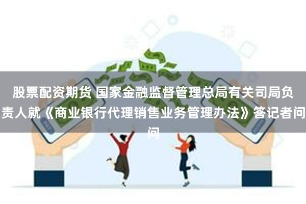 股票配资期货 国家金融监督管理总局有关司局负责人就《商业银行代理销售业务管理办法》答记者问