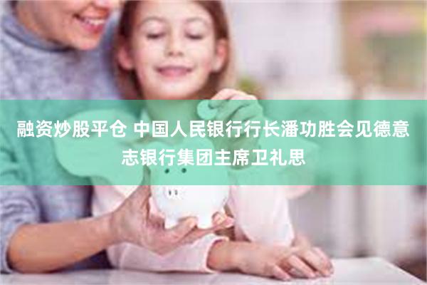 融资炒股平仓 中国人民银行行长潘功胜会见德意志银行集团主席卫礼思