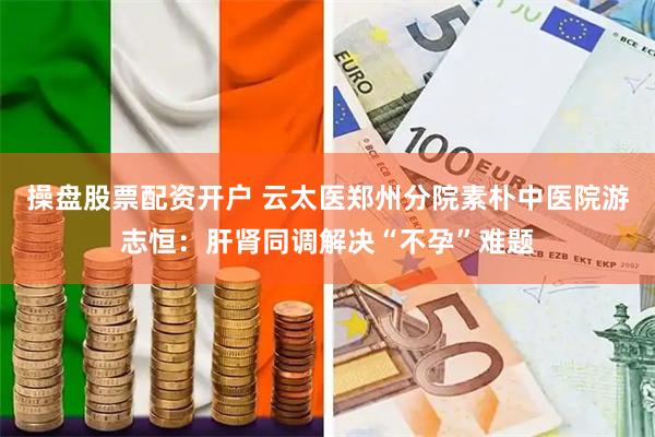 操盘股票配资开户 云太医郑州分院素朴中医院游志恒：肝肾同调解决“不孕”难题