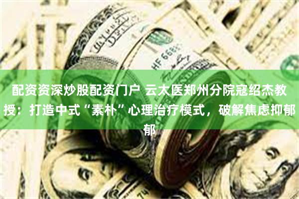 配资资深炒股配资门户 云太医郑州分院寇绍杰教授：打造中式“素朴”心理治疗模式，破解焦虑抑郁