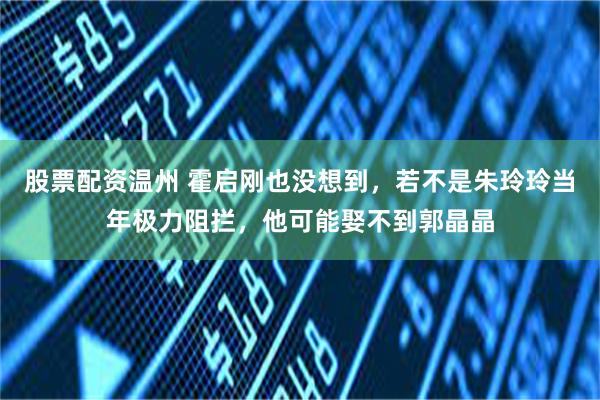 股票配资温州 霍启刚也没想到，若不是朱玲玲当年极力阻拦，他可能娶不到郭晶晶