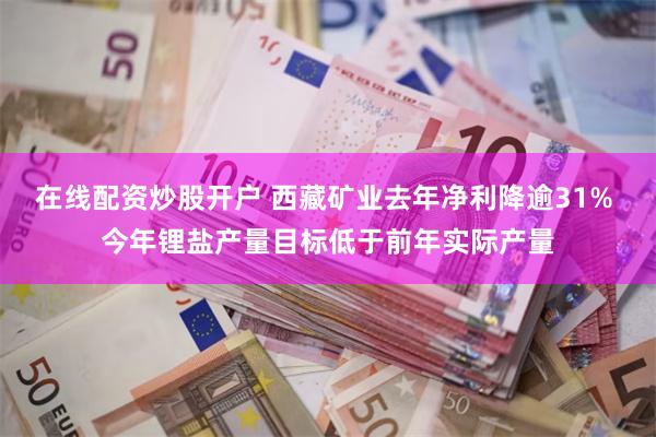 在线配资炒股开户 西藏矿业去年净利降逾31% 今年锂盐产量目标低于前年实际产量