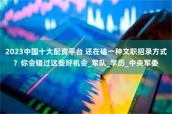 2023中国十大配资平台 还在磕一种文职招录方式？你会错过这些好机会_军队_学历_中央军委