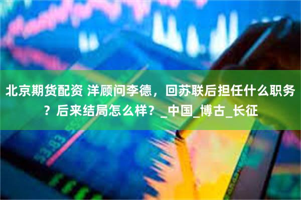 北京期货配资 洋顾问李德，回苏联后担任什么职务？后来结局怎么样？_中国_博古_长征