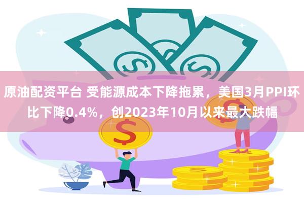原油配资平台 受能源成本下降拖累，美国3月PPI环比下降0.4%，创2023年10月以来最大跌幅