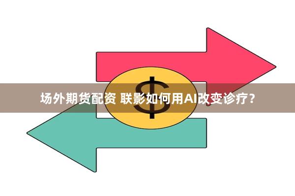 场外期货配资 联影如何用AI改变诊疗？