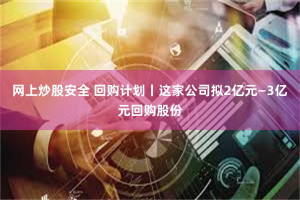 网上炒股安全 回购计划丨这家公司拟2亿元—3亿元回购股份