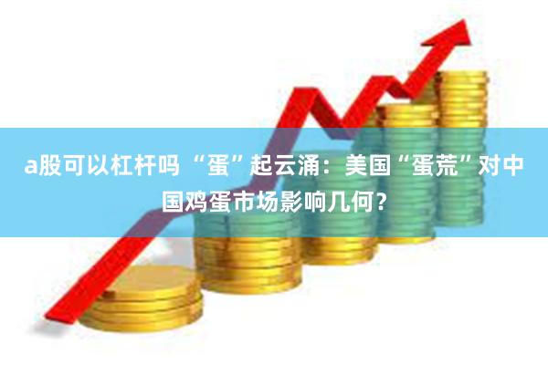 a股可以杠杆吗 “蛋”起云涌：美国“蛋荒”对中国鸡蛋市场影响几何？