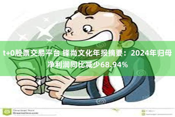 t+0股票交易平台 锋尚文化年报摘要：2024年归母净利润同比减少68.94%