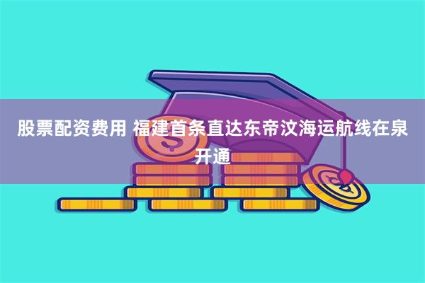股票配资费用 福建首条直达东帝汶海运航线在泉开通