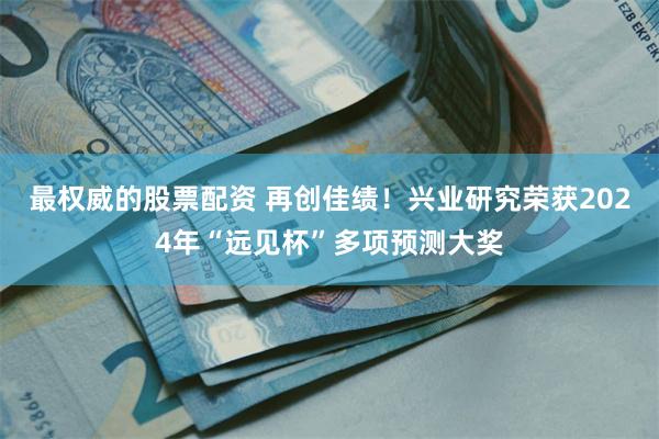 最权威的股票配资 再创佳绩！兴业研究荣获2024年“远见杯”多项预测大奖