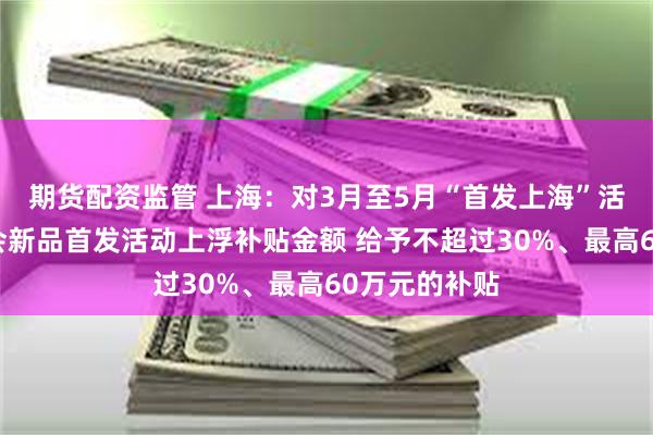 期货配资监管 上海：对3月至5月“首发上海”活动期间的展会新品首发活动上浮补贴金额 给予不超过30%、最高60万元的补贴