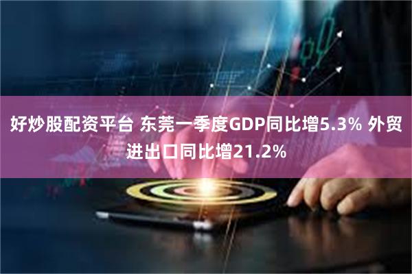 好炒股配资平台 东莞一季度GDP同比增5.3% 外贸进出口同比增21.2%