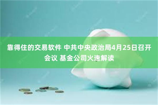 靠得住的交易软件 中共中央政治局4月25日召开会议 基金公司火速解读