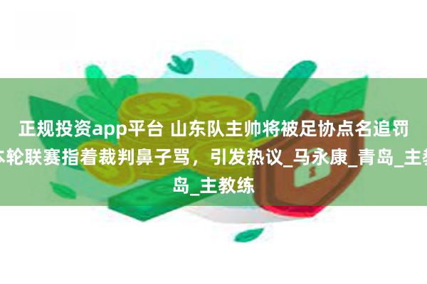 正规投资app平台 山东队主帅将被足协点名追罚！本轮联赛指着裁判鼻子骂，引发热议_马永康_青岛_主教练