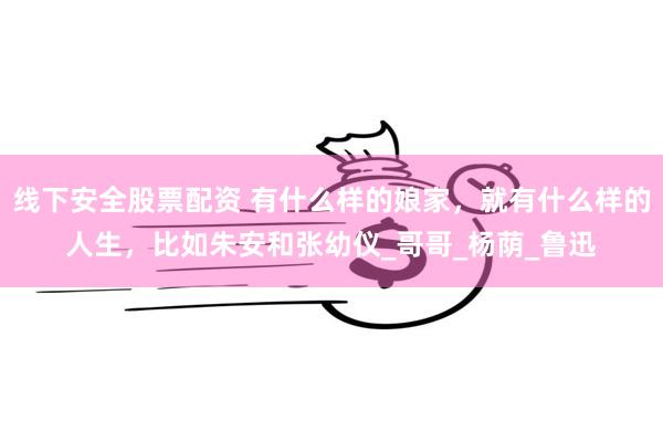 线下安全股票配资 有什么样的娘家，就有什么样的人生，比如朱安和张幼仪_哥哥_杨荫_鲁迅