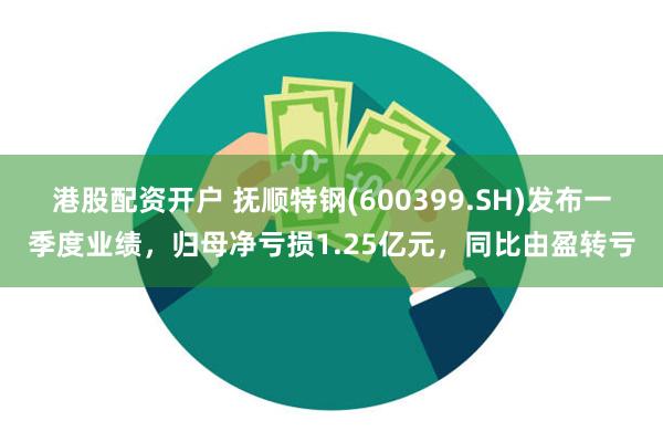 港股配资开户 抚顺特钢(600399.SH)发布一季度业绩，归母净亏损1.25亿元，同比由盈转亏