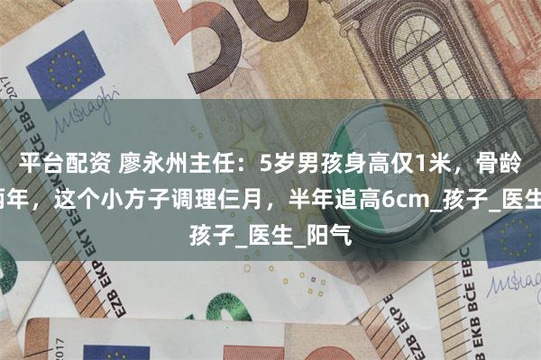 平台配资 廖永州主任：5岁男孩身高仅1米，骨龄落后两年，这个小方子调理仨月，半年追高6cm_孩子_医生_阳气
