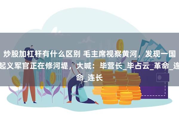 炒股加杠杆有什么区别 毛主席视察黄河，发现一国军起义军官正在修河堤，大喊：毕营长_毕占云_革命_连长