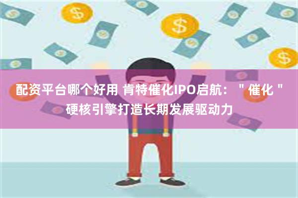 配资平台哪个好用 肯特催化IPO启航：＂催化＂硬核引擎打造长期发展驱动力