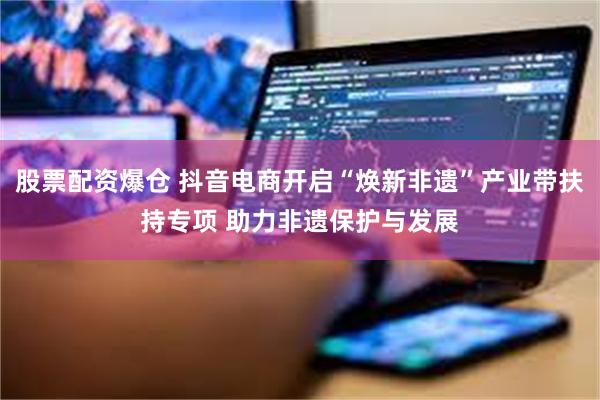 股票配资爆仓 抖音电商开启“焕新非遗”产业带扶持专项 助力非遗保护与发展
