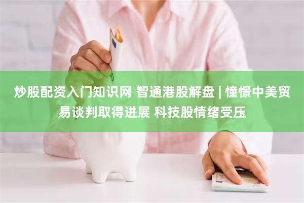 炒股配资入门知识网 智通港股解盘 | 憧憬中美贸易谈判取得进展 科技股情绪受压
