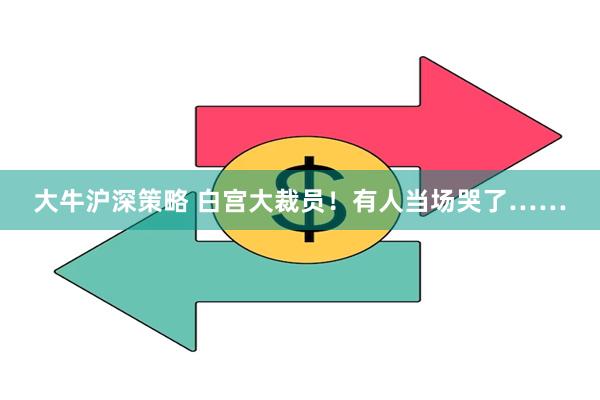 大牛沪深策略 白宫大裁员！有人当场哭了……