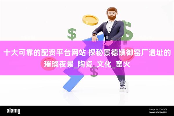 十大可靠的配资平台网站 探秘景德镇御窑厂遗址的璀璨夜景_陶瓷_文化_窑火